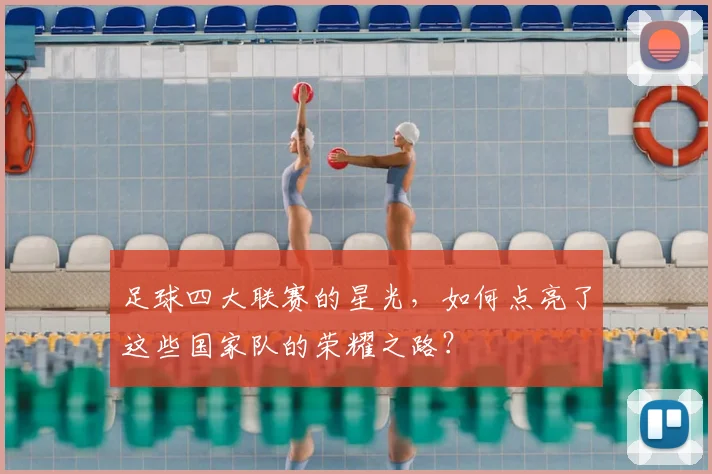 足球四大联赛的星光,如何点亮了这些国家队的荣耀之路?