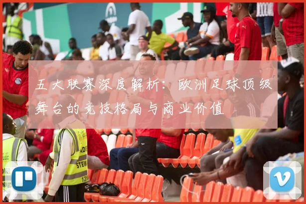 五大联赛深度解析:欧洲足球顶级舞台的竞技格局与商业价值