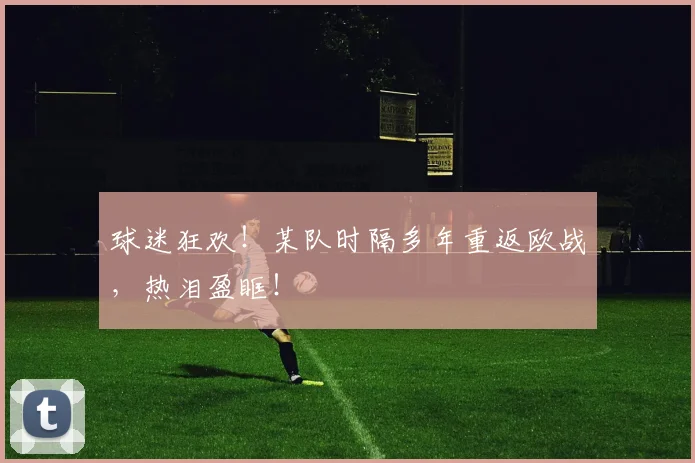 球迷狂欢！某队时隔多年重返欧战，热泪盈眶！