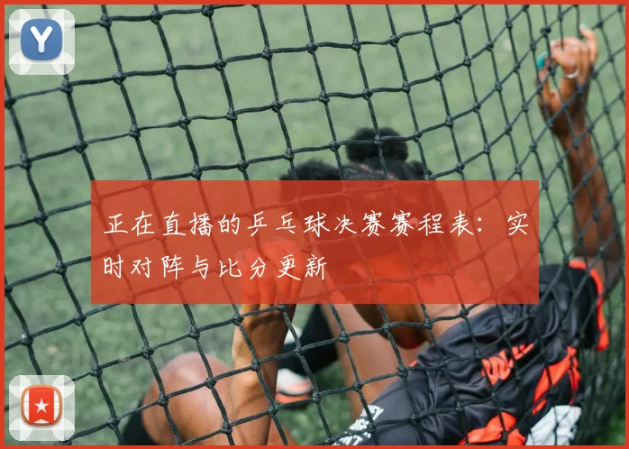 正在直播的乒乓球决赛赛程表：实时对阵与比分更新